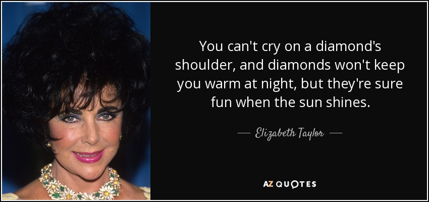 You can't cry on a diamond's shoulder, and diamonds won't keep you warm at night, but they're sure fun when the sun shines. - Elizabeth Taylor