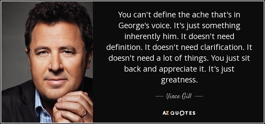 You can't define the ache that's in George's voice. It's just something inherently him. It doesn't need definition. It doesn't need clarification. It doesn't need a lot of things. You just sit back and appreciate it. It's just greatness. - Vince Gill