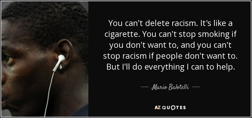 You can't delete racism. It's like a cigarette. You can't stop smoking if you don't want to, and you can't stop racism if people don't want to. But I'll do everything I can to help. - Mario Balotelli