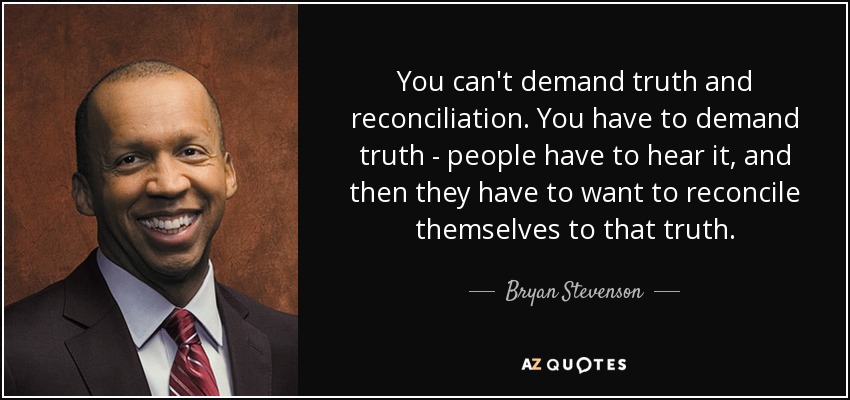 You can't demand truth and reconciliation. You have to demand truth - people have to hear it, and then they have to want to reconcile themselves to that truth. - Bryan Stevenson