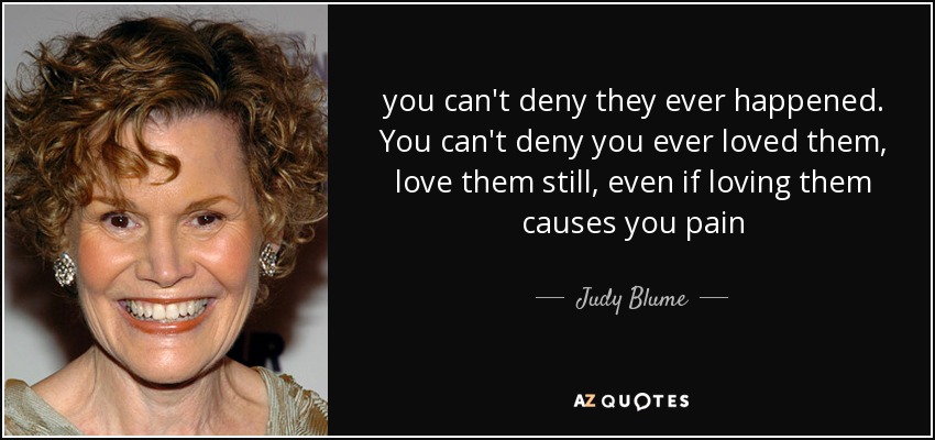 you can't deny they ever happened. You can't deny you ever loved them, love them still, even if loving them causes you pain - Judy Blume