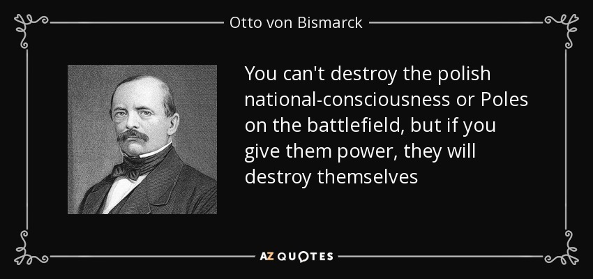 You can't destroy the polish national-consciousness or Poles on the battlefield, but if you give them power, they will destroy themselves - Otto von Bismarck