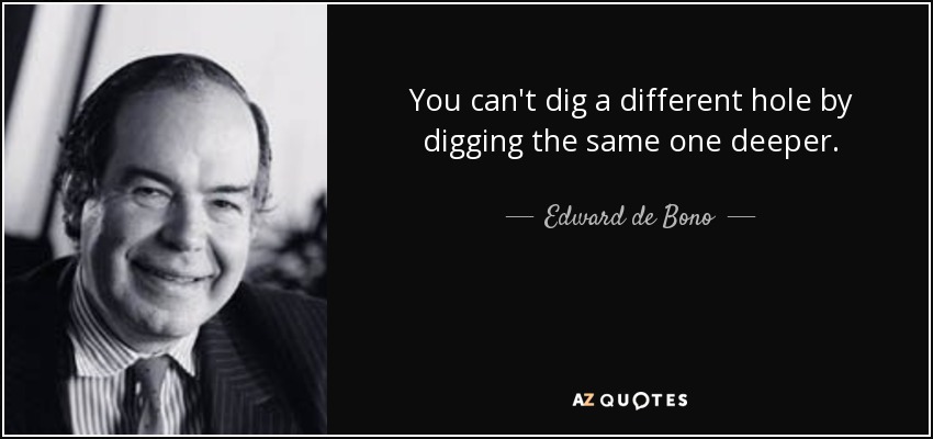You can't dig a different hole by digging the same one deeper. - Edward de Bono