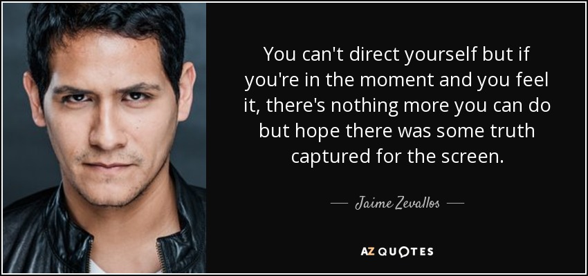 You can't direct yourself but if you're in the moment and you feel it, there's nothing more you can do but hope there was some truth captured for the screen. - Jaime Zevallos