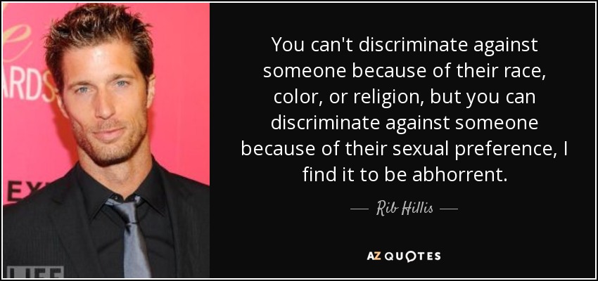 You can't discriminate against someone because of their race, color, or religion, but you can discriminate against someone because of their sexual preference, I find it to be abhorrent. - Rib Hillis