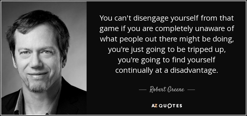 You can't disengage yourself from that game if you are completely unaware of what people out there might be doing, you're just going to be tripped up, you're going to find yourself continually at a disadvantage. - Robert Greene