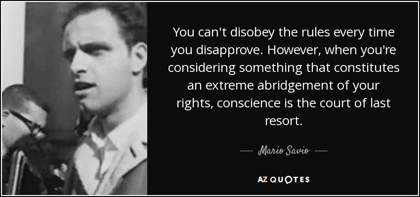 You can't disobey the rules every time you disapprove. However, when you're considering something that constitutes an extreme abridgement of your rights, conscience is the court of last resort. - Mario Savio