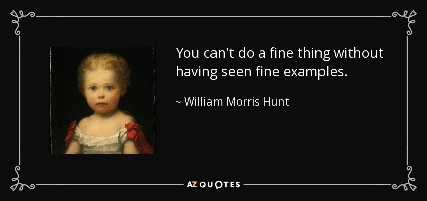 You can't do a fine thing without having seen fine examples. - William Morris Hunt