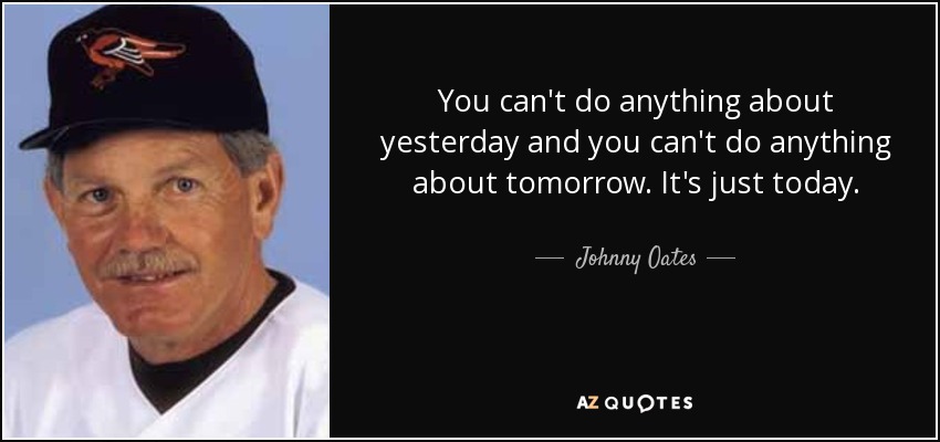 You can't do anything about yesterday and you can't do anything about tomorrow. It's just today. - Johnny Oates