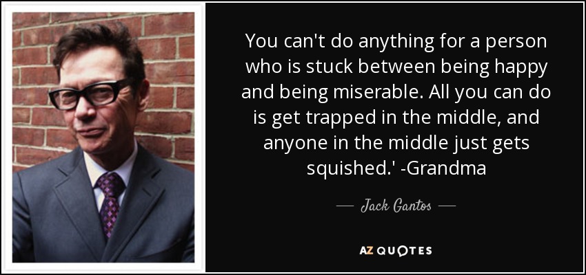 You can't do anything for a person who is stuck between being happy and being miserable. All you can do is get trapped in the middle, and anyone in the middle just gets squished.' -Grandma - Jack Gantos