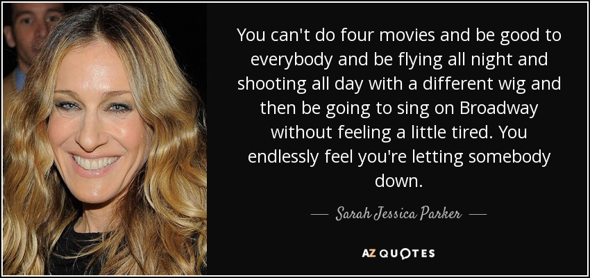You can't do four movies and be good to everybody and be flying all night and shooting all day with a different wig and then be going to sing on Broadway without feeling a little tired. You endlessly feel you're letting somebody down. - Sarah Jessica Parker