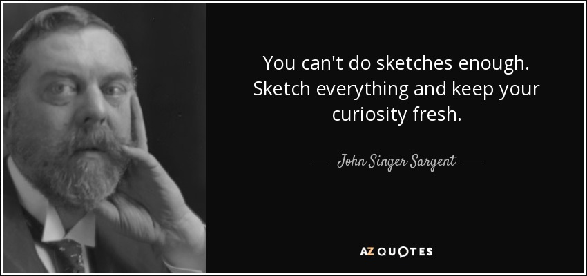 You can't do sketches enough. Sketch everything and keep your curiosity fresh. - John Singer Sargent