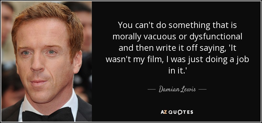 You can't do something that is morally vacuous or dysfunctional and then write it off saying, 'It wasn't my film, I was just doing a job in it.' - Damian Lewis
