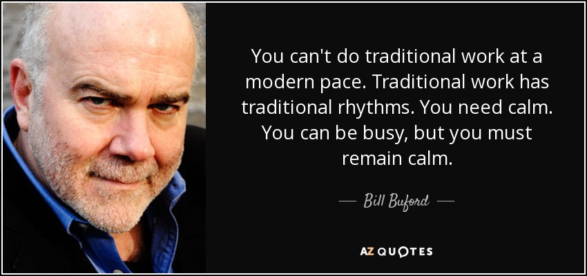 You can't do traditional work at a modern pace. Traditional work has traditional rhythms. You need calm. You can be busy, but you must remain calm. - Bill Buford