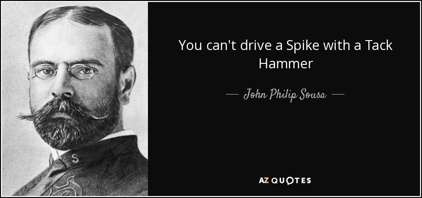 You can't drive a Spike with a Tack Hammer - John Philip Sousa
