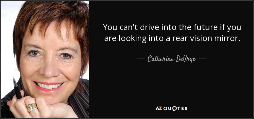You can't drive into the future if you are looking into a rear vision mirror. - Catherine DeVrye