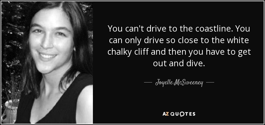 You can't drive to the coastline. You can only drive so close to the white chalky cliff and then you have to get out and dive. - Joyelle McSweeney