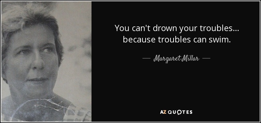 You can't drown your troubles ... because troubles can swim. - Margaret Millar