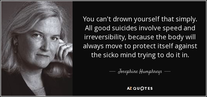 You can't drown yourself that simply. All good suicides involve speed and irreversibility, because the body will always move to protect itself against the sicko mind trying to do it in. - Josephine Humphreys