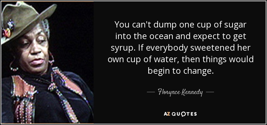 You can't dump one cup of sugar into the ocean and expect to get syrup. If everybody sweetened her own cup of water, then things would begin to change. - Florynce Kennedy