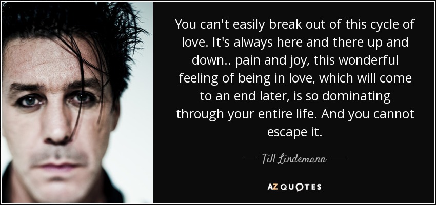 You can't easily break out of this cycle of love. It's always here and there up and down.. pain and joy, this wonderful feeling of being in love, which will come to an end later, is so dominating through your entire life. And you cannot escape it. - Till Lindemann