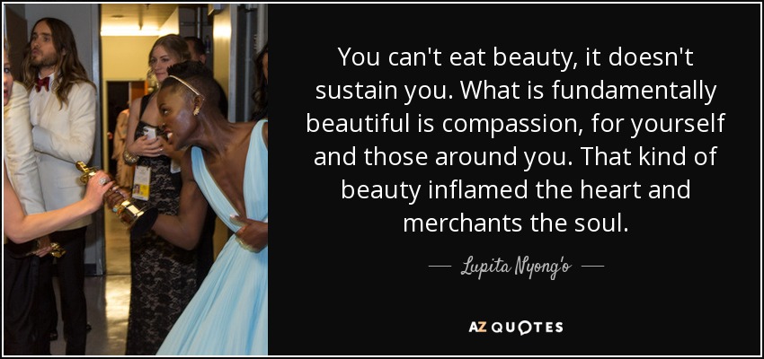 You can't eat beauty, it doesn't sustain you. What is fundamentally beautiful is compassion, for yourself and those around you. That kind of beauty inflamed the heart and merchants the soul. - Lupita Nyong'o