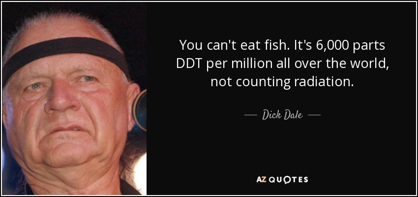 You can't eat fish. It's 6,000 parts DDT per million all over the world, not counting radiation. - Dick Dale