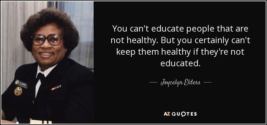 You can't educate people that are not healthy. But you certainly can't keep them healthy if they're not educated. - Joycelyn Elders