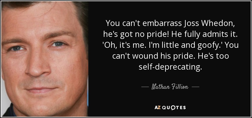 You can't embarrass Joss Whedon, he's got no pride! He fully admits it. 'Oh, it's me. I'm little and goofy.' You can't wound his pride. He's too self-deprecating. - Nathan Fillion
