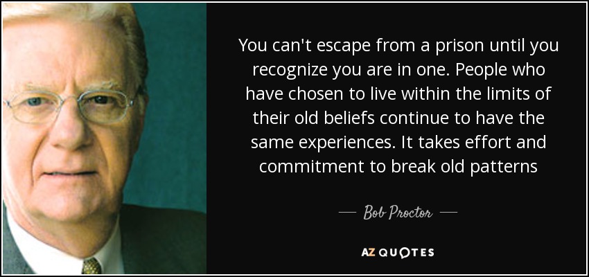 You can't escape from a prison until you recognize you are in one. People who have chosen to live within the limits of their old beliefs continue to have the same experiences. It takes effort and commitment to break old patterns - Bob Proctor