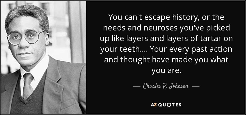 You can't escape history, or the needs and neuroses you've picked up like layers and layers of tartar on your teeth.... Your every past action and thought have made you what you are. - Charles R. Johnson