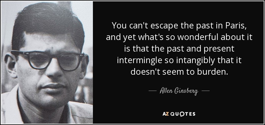 You can't escape the past in Paris, and yet what's so wonderful about it is that the past and present intermingle so intangibly that it doesn't seem to burden. - Allen Ginsberg