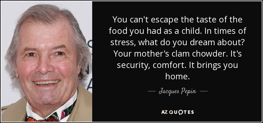 You can't escape the taste of the food you had as a child. In times of stress, what do you dream about? Your mother's clam chowder. It's security, comfort. It brings you home. - Jacques Pepin