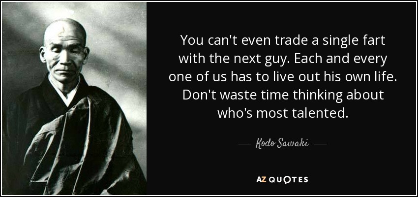 You can't even trade a single fart with the next guy. Each and every one of us has to live out his own life. Don't waste time thinking about who's most talented. - Kodo Sawaki