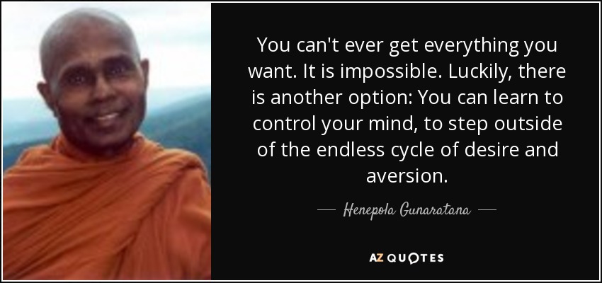 You can't ever get everything you want. It is impossible. Luckily, there is another option: You can learn to control your mind, to step outside of the endless cycle of desire and aversion. - Henepola Gunaratana