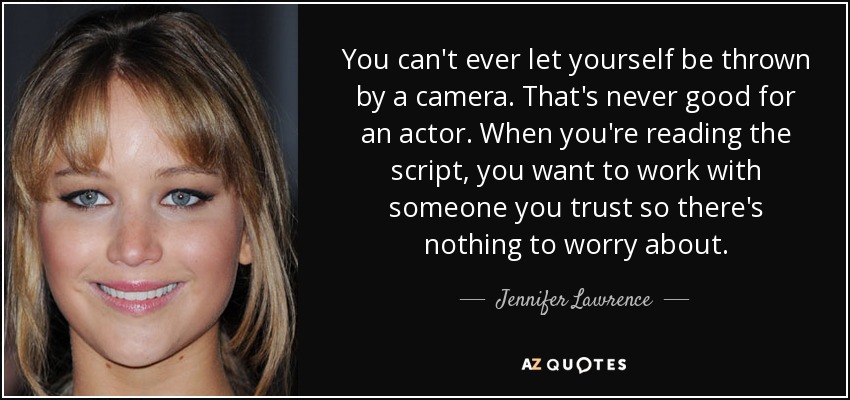 You can't ever let yourself be thrown by a camera. That's never good for an actor. When you're reading the script, you want to work with someone you trust so there's nothing to worry about. - Jennifer Lawrence