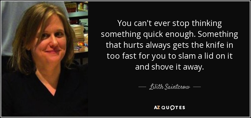 You can't ever stop thinking something quick enough. Something that hurts always gets the knife in too fast for you to slam a lid on it and shove it away. - Lilith Saintcrow