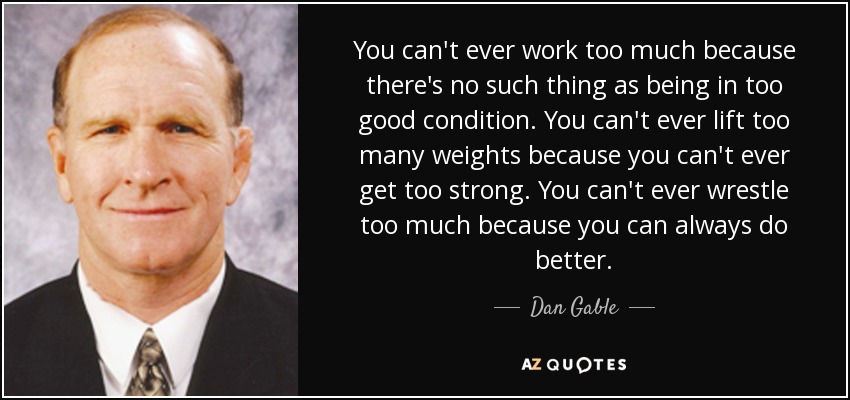 You can't ever work too much because there's no such thing as being in too good condition. You can't ever lift too many weights because you can't ever get too strong. You can't ever wrestle too much because you can always do better. - Dan Gable