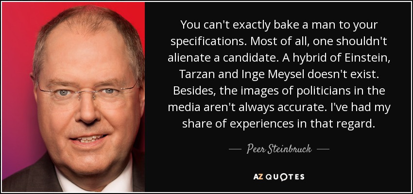 You can't exactly bake a man to your specifications. Most of all, one shouldn't alienate a candidate. A hybrid of Einstein, Tarzan and Inge Meysel doesn't exist. Besides, the images of politicians in the media aren't always accurate. I've had my share of experiences in that regard. - Peer Steinbruck