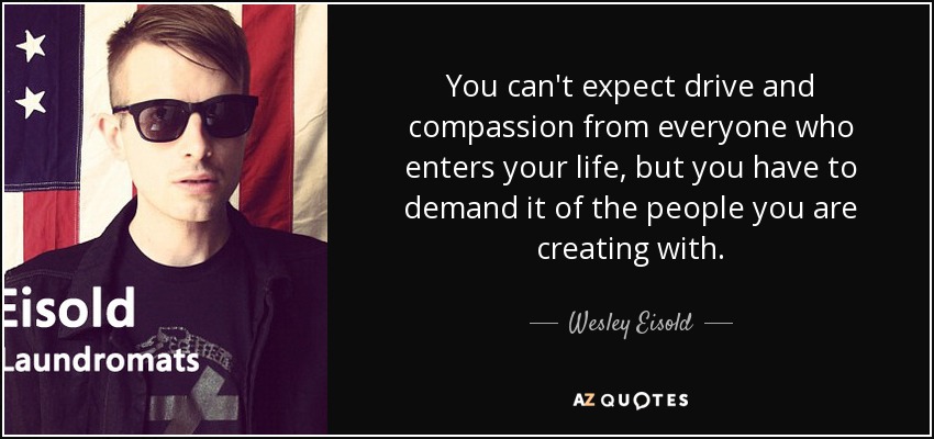 You can't expect drive and compassion from everyone who enters your life, but you have to demand it of the people you are creating with. - Wesley Eisold