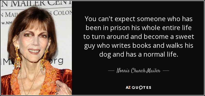You can't expect someone who has been in prison his whole entire life to turn around and become a sweet guy who writes books and walks his dog and has a normal life. - Norris Church Mailer