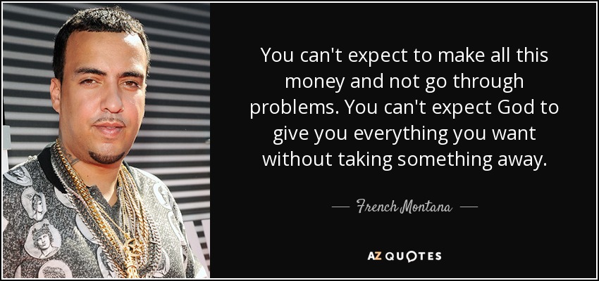 You can't expect to make all this money and not go through problems. You can't expect God to give you everything you want without taking something away. - French Montana