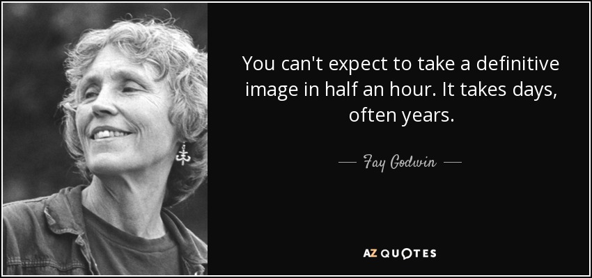 You can't expect to take a definitive image in half an hour. It takes days, often years. - Fay Godwin