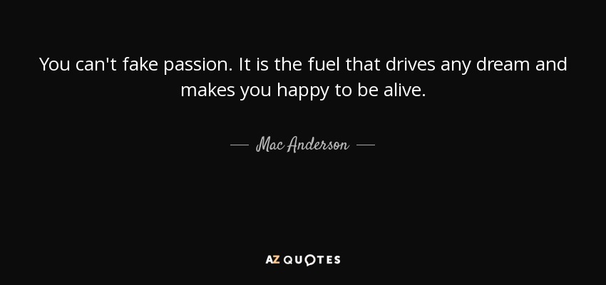You can't fake passion. It is the fuel that drives any dream and makes you happy to be alive. - Mac Anderson
