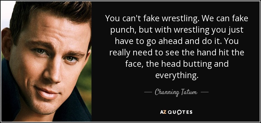 You can't fake wrestling. We can fake punch, but with wrestling you just have to go ahead and do it. You really need to see the hand hit the face, the head butting and everything. - Channing Tatum