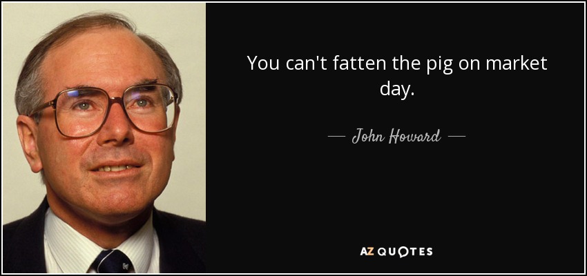 You can't fatten the pig on market day. - John Howard