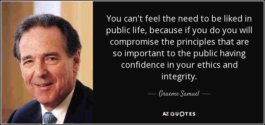 You can't feel the need to be liked in public life, because if you do you will compromise the principles that are so important to the public having confidence in your ethics and integrity. - Graeme Samuel