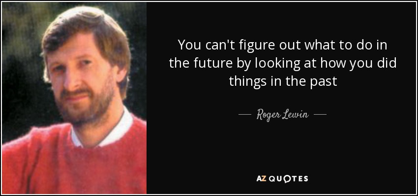 You can't figure out what to do in the future by looking at how you did things in the past - Roger Lewin