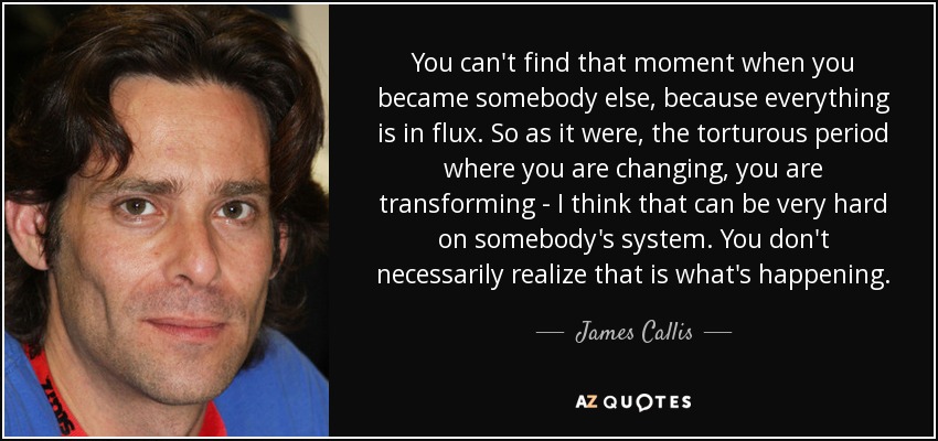 You can't find that moment when you became somebody else, because everything is in flux. So as it were, the torturous period where you are changing, you are transforming - I think that can be very hard on somebody's system. You don't necessarily realize that is what's happening. - James Callis