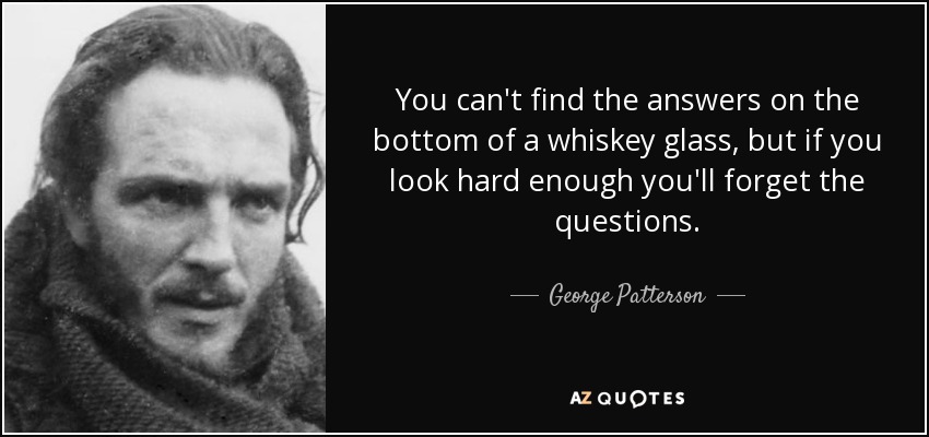 You can't find the answers on the bottom of a whiskey glass, but if you look hard enough you'll forget the questions. - George Patterson
